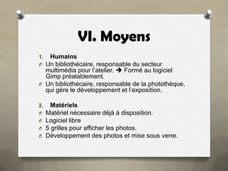 VI. Moyens
1. Humains
O Un bibliothécaire, responsable du secteur

multimédia pour l’atelier.  Formé au logiciel
Gimp préalablement.
O Un bibliothécaire, responsable de la photothèque,
qui gère le développement et l’exposition.
2.
O
O
O
O

Matériels
Matériel nécessaire déjà à disposition.
Logiciel libre
5 grilles pour afficher les photos.
Développement des photos et mise sous verre.

 
