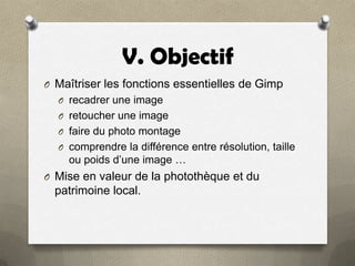 V. Objectif
O Maîtriser les fonctions essentielles de Gimp
O recadrer une image
O retoucher une image
O faire du photo montage
O comprendre la différence entre résolution, taille

ou poids d’une image …
O Mise en valeur de la photothèque et du

patrimoine local.

 