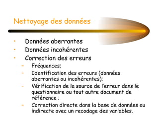 Nettoyage des données   Données aberrantes Données incohérentes Correction des erreurs  Fréquences; Identification des erreurs (données aberrantes ou incohérentes); Vérification de la source de l’erreur dans le questionnaire ou tout autre document de référence ; Correction directe dans la base de données ou indirecte avec un recodage des variables. 