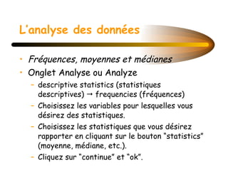 L’analyse des données Fréquences, moyennes et médianes Onglet Analyse ou Analyze descriptive statistics (statistiques descriptives)    frequencies (fréquences) Choisissez les variables pour lesquelles vous désirez des statistiques. Choisissez les statistiques que vous désirez rapporter en cliquant sur le bouton “statistics” (moyenne, médiane, etc.). Cliquez sur “continue” et “ok”. 