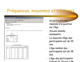 Fréquences, moyennes et médianes 10 particants ont répondu à la question sur l’âge. Aucune donnée manquante.  La moyenne d’âge des participants est de 39 ans. L’âge médian des participants est de 38 ans.  L’âge des participants s’étend de 22 ans à 56 ans. 