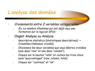 L’analyse des données Croisements entre 2 variables catégorielles Ex. Le nombre d’hommes qui ont déjà reçu une formation sur le logiciel SPSS Onglet Analyse ou Analyze descriptive statistics (statistiques descriptives)    Crosstabs (tableaux croisés) Choisissez les deux variables que vous désirez croisées (une dans “row” et une dans “column”).  Cliquez sur le bouton “cells” et cochez les trois choix sous “pourcentages” (row, column, total) Cliquez sur “continue” et “ok” 