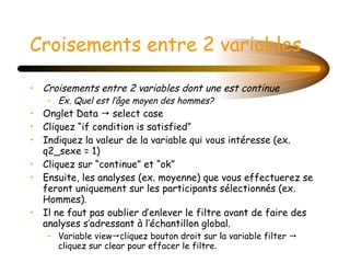Croisements entre 2 variables Croisements entre 2 variables dont une est continue Ex. Quel est l’âge moyen des hommes? Onglet Data    select case  Cliquez “if condition is satisfied” Indiquez la valeur de la variable qui vous intéresse (ex. q2_sexe = 1) Cliquez sur “continue” et “ok” Ensuite, les analyses (ex. moyenne) que vous effectuerez se feront uniquement sur les participants sélectionnés (ex. Hommes). Il ne faut pas oublier d’enlever le filtre avant de faire des analyses s’adressant à l’échantillon global. Variable view  cliquez bouton droit sur la variable filter    cliquez sur clear pour effacer le filtre. 