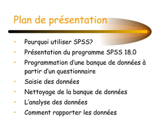 Plan de présentation Pourquoi utiliser SPSS?  Présentation du programme SPSS 18.0 Programmation d’une banque de données à partir d’un questionnaire Saisie des données Nettoyage de la banque de données L’analyse des données Comment rapporter les données 