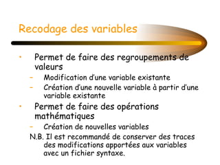 Recodage des variables   Permet de faire des regroupements de valeurs Modification d’une variable existante Création d’une nouvelle variable à partir d’une variable existante Permet de faire des opérations mathématiques Création de nouvelles variables N.B. Il est recommandé de conserver des traces des modifications apportées aux variables avec un fichier syntaxe.  