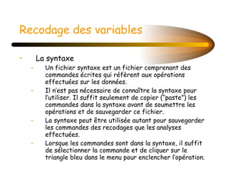 Recodage des variables   La syntaxe Un fichier syntaxe est un fichier comprenant des commandes écrites qui réfèrent aux opérations effectuées sur les données.  Il n’est pas nécessaire de connaître la syntaxe pour l’utiliser. Il suffit seulement de copier (“paste”) les commandes dans la syntaxe avant de soumettre les opérations et de sauvegarder ce fichier.  La syntaxe peut être utilisée autant pour sauvegarder les commandes des recodages que les analyses effectuées. Lorsque les commandes sont dans la syntaxe, il suffit de sélectionner la commande et de cliquer sur le triangle bleu dans le menu pour enclencher l’opération. 