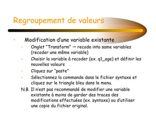 Regroupement de valeurs Modification d’une variable existante Onglet “Transform”    recode into same variables (recoder une même variable) Choisir la variable à recoder (ex. q1_age) et définir les nouvelles valeurs Cliquez sur “paste” Sélectionnez la commande dans le fichier syntaxe et cliquez sur le triangle bleu dans le menu. N.B. Il n’est pas recommandé de modifier une variable existante à moins de garder des traces des modifications effectuées (ex. syntaxe) ou d’utiliser une copie du fichier original. 