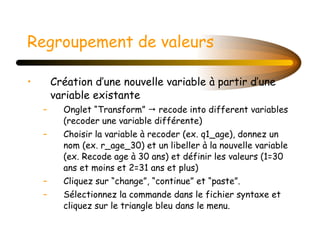 Regroupement de valeurs Création d’une nouvelle variable à partir d’une variable existante Onglet “Transform”    recode into different variables (recoder une variable différente) Choisir la variable à recoder (ex. q1_age), donnez un nom (ex. r_age_30) et un libeller à la nouvelle variable (ex. Recode age à 30 ans) et définir les valeurs (1=30 ans et moins et 2=31 ans et plus) Cliquez sur “change”, “continue” et “paste”. Sélectionnez la commande dans le fichier syntaxe et cliquez sur le triangle bleu dans le menu. 