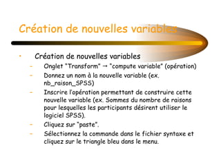 Création de nouvelles variables Création de nouvelles variables  Onglet “Transform”    “compute variable” (opération) Donnez un nom à la nouvelle variable (ex. nb_raison_SPSS) Inscrire l’opération permettant de construire cette nouvelle variable (ex. Sommes du nombre de raisons pour lesquelles les participants désirent utiliser le logiciel SPSS). Cliquez sur “paste”. Sélectionnez la commande dans le fichier syntaxe et cliquez sur le triangle bleu dans le menu. 