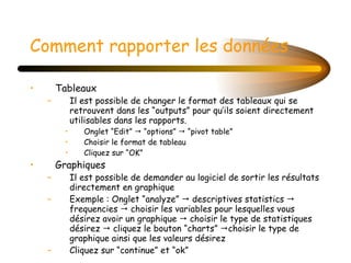 Comment rapporter les données Tableaux Il est possible de changer le format des tableaux qui se retrouvent dans les “outputs” pour qu’ils soient directement utilisables dans les rapports. Onglet “Edit”    “options”    “pivot table” Choisir le format de tableau Cliquez sur “OK” Graphiques Il est possible de demander au logiciel de sortir les résultats directement en graphique Exemple : Onglet “analyze”    descriptives statistics    frequencies    choisir les variables pour lesquelles vous désirez avoir un graphique    choisir le type de statistiques désirez    cliquez le bouton “charts”   choisir le type de graphique ainsi que les valeurs désirez Cliquez sur “continue” et “ok”  