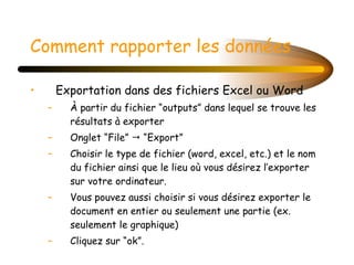Comment rapporter les données Exportation dans des fichiers Excel ou Word À partir du fichier “outputs” dans lequel se trouve les résultats à exporter Onglet “File”    “Export” Choisir le type de fichier (word, excel, etc.) et le nom du fichier ainsi que le lieu où vous désirez l’exporter sur votre ordinateur. Vous pouvez aussi choisir si vous désirez exporter le document en entier ou seulement une partie (ex. seulement le graphique) Cliquez sur “ok”. 