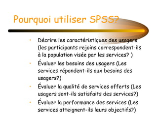 Pourquoi utiliser SPSS?   Décrire les caractéristiques des usagers (les participants rejoins correspondent-ils à la population visée par les services? ) Évaluer les besoins des usagers (Les services répondent-ils aux besoins des usagers?) Évaluer la qualité de services offerts (Les usagers sont-ils satisfaits des services?) Évaluer la performance des services (Les services atteignent-ils leurs objectifs?) 