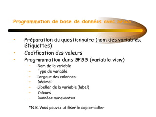 Programmation de base de données avec SPSS   Préparation du questionnaire (nom des variables; étiquettes)   Codification des valeurs Programmation dans SPSS (variable view) Nom de la variable Type de variable Largeur des colonnes Décimal Libeller de la variable (label) Valeurs  Données manquantes   *N.B. Vous pouvez utiliser le copier-coller 