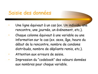 Saisie des données   Une ligne équivaut à un cas (ex. Un individu, une rencontre, une journée, un événement, etc.). Chaque colonne équivaut à une variable ou une information sur le cas (ex. sexe, âge, heure du début de la rencontre, nombre de condoms distribués, nombre de dépliants remis, etc.). Attention aux erreurs de saisie. Impression du “codebook” des valeurs données aux nombres pour chaque variable. 