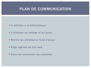 PLAN DE COMMUNICATION

 3 af fiches à la bibliothèque
 3 af fiches au collège et au lycée
 Mettre les af fiches en fond d’écran
 Page agenda du site web
 Envoi de newsletter aux abonnés

7

 