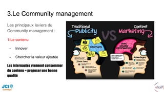 3.Le Community management
Les principaux leviers du
Community management :
1-Le contenu
- Innover
- Chercher la valeur ajoutée
Les internautes viennent consommer
du contenu = proposer une bonne
qualité
 
