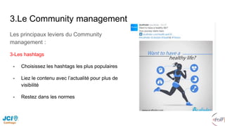 3.Le Community management
Les principaux leviers du Community
management :
3-Les hashtags
- Choisissez les hashtags les plus populaires
- Liez le contenu avec l’actualité pour plus de
visibilité
- Restez dans les normes
 