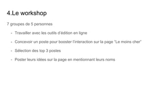 4.Le workshop
7 groupes de 5 personnes
- Travailler avec les outils d’édition en ligne
- Concevoir un poste pour booster l’interaction sur la page “Le moins cher”
- Sélection des top 3 postes
- Poster leurs idées sur la page en mentionnant leurs noms
 