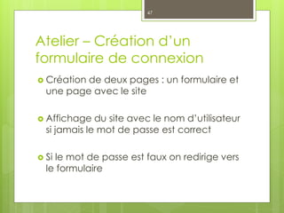 Atelier – Création d’un
formulaire de connexion
 Création de deux pages : un formulaire et
une page avec le site
 Affichage du site avec le nom d’utilisateur
si jamais le mot de passe est correct
 Si le mot de passe est faux on redirige vers
le formulaire
47
 