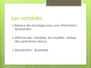 Les variables
 Espace de stockage pour une information
temporaire
 Afficher des variables, les modifier, réaliser
des opérations dessus
 Déclaration : $variable
17
 