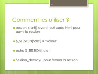 Comment les utiliser ?
 session_start() avant tout code html pour
ouvrir la session
 $_SESSION[‘cle’] = ‘valeur’
 echo $_SESSION[‘cle’]
 Session_destroy() pour fermer la session
42
 