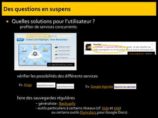  Quelles solutions pour l’utilisateur ?
profiter de services concurrents
vérifier les possibilités des différents services
faire des sauvegardes régulières
- généraliste : Backupify
- outils particuliers à certains réseaux (cf. liste et site)
ou certains outils (Syncdocs pour Google Docs)
Ex. Diigo Ex. Google Agenda
Ex. page d’accueil Diigo, 01/2011
Tweet de @liberlibri, 13/05/2011
 