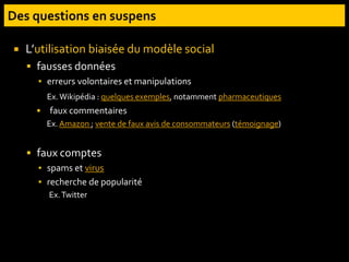  L’utilisation biaisée du modèle social
 fausses données
▪ erreurs volontaires et manipulations
Ex.Wikipédia : quelques exemples, notamment pharmaceutiques
 faux commentaires
Ex. Amazon ; vente de faux avis de consommateurs (témoignage)
 faux comptes
▪ spams et virus
▪ recherche de popularité
Ex.Twitter
 