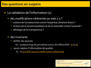  La validation de l’information (2)
 des modifications inhérentes au web 2.0 ?
▪ victoire de l’amateurisme contre l’expertise (Andrew Keen) ?
▪ victoire de la recommandation et de la notoriété contre l’autorité ?
▪ idéologie de la transparence ?
 des invariants
▪ vérifier ses sources
Ex. : quelques bugs de journalistes autour de l’affaire DSK : ici ou là
▪ savoir repérer l’information de qualité
Ex. : le prix ADIJ 2010 du meilleur jeune cyberjuriste
Pour aller plus loin :
-Dossier « Une info citoyenne ? », Ecrans, 2007 et notamment
interview de Andrew Keen, 22/08/2007.
- A. Serres. L’évaluation de l’information à l’heure du web 2.0 : entre
changement et continuité. 2010.
 