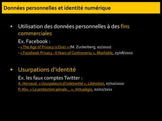  Utilisation des données personnelles à des fins
commerciales
Ex. Facebook :
- «The Age of Privacy is Over » (M. Zuckerberg, 01/2010)
- « Facebook Privacy : 6Years of Controversy », Mashable, 25/08/2010
 Usurpations d’identité
Ex. les faux comptesTwitter :
A. Hervaud. « Usurpateurs d’indetwitté », Libération, 07/10/2010
P. Alix. « La protection pénale… », Virtualegis, 02/02/2011
 