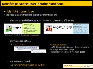  Identité numérique
= ce que je fais paraître de moi (volontairement ou non)
 des identités différentes pour des communautés différentes
 de vraies identités ?
 un anonymat total ?
Ex. : L’affaire Ryan Giggs surTwitter
Les comptes Twitter d’Emilie Ogez, @eogez et @eogez_rugby
Ex. sur Amazon et Flickr Ex. Twitter en 2010 :
- 69 % des comptes donnent des informations
sur leur profil (31 % en 2009)
- 82 % indiquent leur nom (33 % en 2009)
Pour aller plus loin :
Jadlat. Cas d’espèce sur l’identité numérique. 2010
 