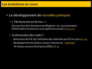  Le développement de nouvelles pratiques
▪ « l'écriture est sur le mur » :
Ask.com lors de la fermeture de Bloglines : la « consommation
d'information est devenue une expérience sociale » (référence)
▪ la diminution des mails ? :
- diminution de 6 % de l’utilisation des webmails aux EU en 2010 (rey.net)
- développement de réseaux sociaux internes (ex. :Yammer)
 réseaux sociaux d’entreprise (RSE), cf. ici
 