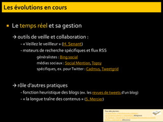  Le temps réel et sa gestion
 outils de veille et collaboration :
- «Veillez le veillleur » (H. Senant)
- moteurs de recherche spécifiques et flux RSS
généralistes : Bing social
médias sociaux : Social Mention,Topsy
spécifiques, ex. pourTwitter : Cadmus,Tweetgrid
 rôle d’autres pratiques
- fonction heuristique des blogs (ex. les revues de tweets d’un blog)
- « la longue traîne des contenus » (S. Mercier)
Pour aller plus loin :
- X. de la Porte, « Faire face à une civilisation
qui vit dans le présent », InternetActu, 06/09/2010
- H. Guillaud. « danah boyd : Ce qu’impliquede vivre dans un monde
de flux », InternetActu, 06/01/2010
 