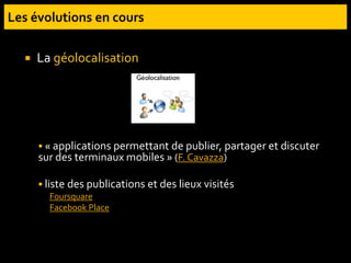 La géolocalisation
 « applications permettant de publier, partager et discuter
sur des terminaux mobiles » (F. Cavazza)
 liste des publications et des lieux visités
Foursquare
Facebook Place
 