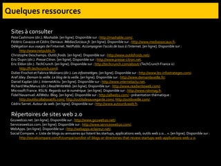 Sites à consulter
Pete Cashmore (dir.). Mashable. [en ligne]. Disponible sur : http://mashable.com/.
FédéricCavazza et Cédric Deniaux. MédiasSociaux.fr. [en ligne]. Disponible sur : http://www.mediassociaux.fr.
Délégation aux usages de l’internet. NetPublic. Accompagner l’accès de tous à l’internet. [en ligne]. Disponible sur :
http://www.netpublic.fr.
Christophe Deschamps. Outils froids. [en ligne]. Disponible sur : http://www.outilsfroids.net/.
Eric Dupin (dir.). Presse Citron. [en ligne]. Disponible sur : http://www.presse-citron.net.
Eric Eldon (dir.). TechCrunch. [en ligne]. Disponible sur : http://techcrunch.com/about/ (TechCrunch France ici
http://fr.techcrunch.com).
Didier Frochot et Fabrice Molinaro (dir.). Les infostratèges. [en ligne]. Disponible sur : http://www.les-infostrateges.com/.
Aref Jdey. Demain la veille. Le blog de la veille. [en ligne]. Disponible sur : http://www.demainlaveille.fr/.
Daniel Kaplan (dir.). InternetActu. [en ligne]. Disponible sur : http://www.internetactu.net.
Richard MacManus (dir.) ReadWriteWeb. [en ligne]. Disponible sur : http://www.readwriteweb.com/.
Microsoft France. RSLN. Regards sur le numérique. [en ligne]. Disponible sur : http://www.rslnmag.fr.
Fidel Navamuel. AllWeb2. Blog. [en ligne]. Disponible sur : http://allweb2.com/ - présentation thématique :
http://outilscollaboratifs.com/, http://outilsdesauvegarde.com/, http://outilsveille.com/.
Cédric Serret. Autour du web. [en ligne]. Disponible sur : http://www.autourduweb.fr.
Répertoires de sites web 2.0
Go2web20.net. [en ligne]. Disponible sur : http://www.go2web20.net/.
Servicesweb20.com. [en ligne]. Disponible sur : http://www.servicesweb20.com/.
WebApps. [en ligne]. Disponible sur : http://webapps.eclaireur.net/.
Social Compare. « Liste de blogs ou annuaires qui listent les startups, applications web, outils web 2.0... ». [en ligne]. Disponible sur :
http://socialcompare.com/fr/comparison/list-of-blogs-or-directories-that-review-startups-web-applications-web-2-0.
 