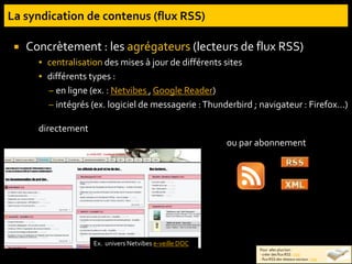  Concrètement : les agrégateurs (lecteurs de flux RSS)
▪ centralisation des mises à jour de différents sites
▪ différents types :
– en ligne (ex. : Netvibes , Google Reader)
– intégrés (ex. logiciel de messagerie :Thunderbird ; navigateur : Firefox…)
directement
Ex. univers Netvibes e-veille DOC
Pour aller plus loin :
- créer des flux RSS : liste
- flux RSS des réseaux sociaux : liste
ou par abonnement
 