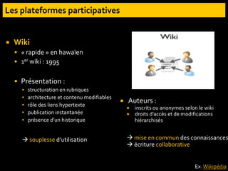  Wiki
 « rapide » en hawaïen
 1er wiki : 1995
 Présentation :
▪ structuration en rubriques
▪ architecture et contenu modifiables
▪ rôle des liens hypertexte
▪ publication instantanée
▪ présence d’un historique
 souplesse d’utilisation
 Auteurs :
 inscrits ou anonymes selon le wiki
 droits d’accès et de modifications
hiérarchisés
 mise en commun des connaissances
 écriture collaborative
Ex. Wikipédia
 