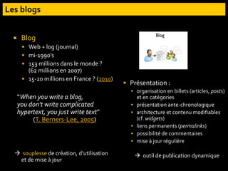  Blog
 Web + log (journal)
 mi-1990’s
 153 millions dans le monde ?
(62 millions en 2007)
 15-20 millions en France ? (2010)
“When you write a blog,
you don't write complicated
hypertext, you just write text”
(T. Berners-Lee, 2005)
 souplesse de création, d’utilisation
et de mise à jour
 Présentation :
▪ organisation en billets (articles, posts)
et en catégories
▪ présentation ante-chronologique
▪ architecture et contenu modifiables
(cf. widgets)
▪ liens permanents (permalinks)
▪ possibilité de commentaires
▪ mise à jour régulière
 outil de publication dynamique
 