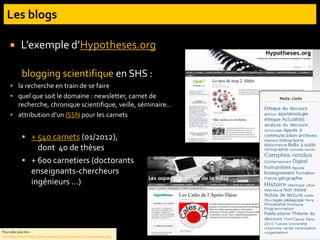 L’exemple d’Hypotheses.org
blogging scientifique en SHS :
▪ la recherche en train de se faire
▪ quel que soit le domaine : newsletter, carnet de
recherche, chronique scientifique, veille, séminaire…
▪ attribution d’un ISSN pour les carnets
 + 540 carnets (01/2012),
dont 40 de thèses
 + 600 carnetiers (doctorants
enseignants-chercheurs
ingénieurs …)
Pour aller plus loin :
La maison des carnets. Éditer son carnet de recherche sur Hypotheses.org.
 
