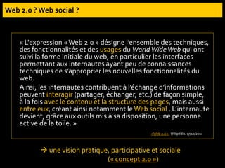 « L'expression «Web 2.0 » désigne l’ensemble des techniques,
des fonctionnalités et des usages du WorldWideWeb qui ont
suivi la forme initiale du web, en particulier les interfaces
permettant aux internautes ayant peu de connaissances
techniques de s’approprier les nouvelles fonctionnalités du
web.
Ainsi, les internautes contribuent à l’échange d’informations
peuvent interagir (partager, échanger, etc.) de façon simple,
à la fois avec le contenu et la structure des pages, mais aussi
entre eux, créant ainsi notamment le Web social . L’internaute
devient, grâce aux outils mis à sa disposition, une personne
active de la toile. »
«Web 2.0 ». Wikipédia. 17/10/2011
 une vision pratique, participative et sociale
(« concept 2.0 »)
 