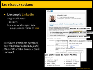  L’exemple LinkedIn
+ 175 M utilisateurs
+ 200 pays
le réseau sociale en plus forte
progression en France en 2011
« MySpace, c’est le bar, Facebook,
c’est le barbecue au fond du jardin,
et LinkedIn, c’est le bureau. » (Reid
Hoffman)
Ex. profil LinkedIn de Julien Pierre
 