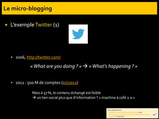  L’exempleTwitter (1)
 2006, http://twitter.com/
 2012 : 500 M de comptes (07/2012)
«What are you doing ? »  «What’s happening ? »
Mais à 57 %, le contenu échangé est faible
 un lien social plus que d’information ? « machine à café 2.0 »
Pour aller plus loin :
-Comment tirer le meilleur parti de Twitter. 2010
- N. Smyrnaios. « Twitter, un réseau d’information social ».
Inaglobal, 1er /02/2011
 
