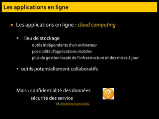  Les applications en ligne : cloud computing
 lieu de stockage
outils indépendants d’un ordinateur
possibilité d’applications mobiles
plus de gestion locale de l’infrastructure et des mises à jour
 outils potentiellement collaboratifs
Mais : confidentialité des données
sécurité des service
Cf. débat lancé par la CNIL
 