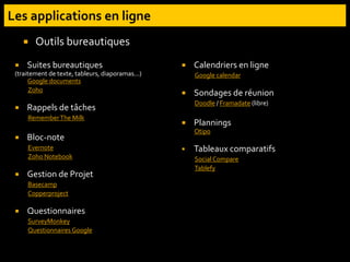  Suites bureautiques
(traitement de texte, tableurs, diaporamas...)
Google documents
Zoho
 Rappels de tâches
RememberThe Milk
 Bloc-note
Evernote
Zoho Notebook
 Gestion de Projet
Basecamp
Copperproject
 Questionnaires
SurveyMonkey
Questionnaires Google
 Calendriers en ligne
Google calendar
 Sondages de réunion
Doodle / Framadate (libre)
 Plannings
Otipo
 Tableaux comparatifs
Social Compare
Tablefy
 Outils bureautiques
 