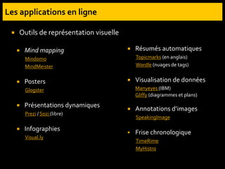  Mind mapping
Mindomo
MindMeister
 Posters
Glogster
 Présentations dynamiques
Prezi / Sozi (libre)
 Infographies
Visual.ly
 Résumés automatiques
Topicmarks (en anglais)
Wordle (nuages de tags)
 Visualisation de données
Manyeyes (IBM)
Gliffy (diagrammes et plans)
 Annotations d’images
SpeakingImage
 Frise chronologique
TimeRime
MyHistro
 Outils de représentation visuelle
 