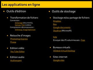  Transformation de fichiers
Conversion :
OxGarage (documents),
Zamzar, Filsh (vidéos)
Compression-décompression :
Onlinezip, ImageOptimizer
 Retouche d’images
Photoshop Express
Picasa
 Edition vidéo
YouTube Editor
 Edition audio
Audioexpert
 Stockage et/ou partage de fichiers
Dropbox
Box
Google documents
Skydrive (Microsoft)
liste
Envoyer des PJ volumineuses : Free
 Bureaux virtuels
OOdeskVirtual Desktop
 Sites internet
Google sites
 Outils d’édition  Outils de stockage
 
