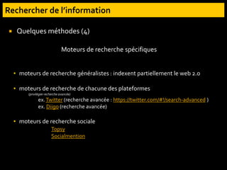 Quelques méthodes (4)
▪ moteurs de recherche généralistes : indexent partiellement le web 2.0
▪ moteurs de recherche de chacune des plateformes
(privilégier recherche avancée)
ex.Twitter (recherche avancée : https://twitter.com/#!/search-advanced )
ex. Diigo (recherche avancée)
▪ moteurs de recherche sociale
Topsy
Socialmention
Moteurs de recherche spécifiques
 