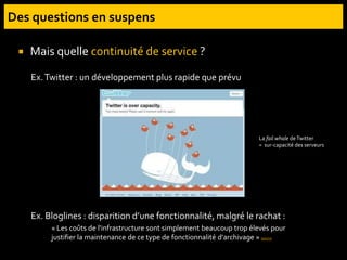  Mais quelle continuité de service ?
Ex.Twitter : un développement plus rapide que prévu
Ex. Bloglines : disparition d’une fonctionnalité, malgré le rachat :
« Les coûts de l'infrastructure sont simplement beaucoup trop élevés pour
justifier la maintenance de ce type de fonctionnalité d'archivage » source
La fail whale deTwitter
= sur-capacité des serveurs
 