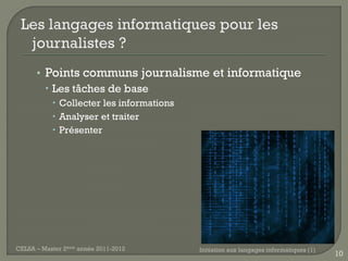 • Points communs journalisme et informatique
         Les tâches de base
            Collecter les informations
            Analyser et traiter
            Présenter




CELSA – Master 2ème année 2011-2012       Initiation aux langages informatiques (1)
                                                                                      10
 