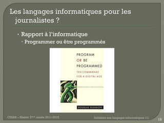 • Rapport à l’informatique
         Programmer ou être programmés




CELSA – Master 2ème année 2011-2012   Initiation aux langages informatiques (1)
                                                                                  18
 