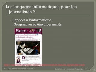 • Rapport à l’informatique
         Programmer ou être programmés




http://www.slate.fr/story/43089/programmation-enfants-apprendre-code
CELSA – Master 2ème année 2011-2012       Initiation aux langages informatiques (1)
                                                                                      19
 